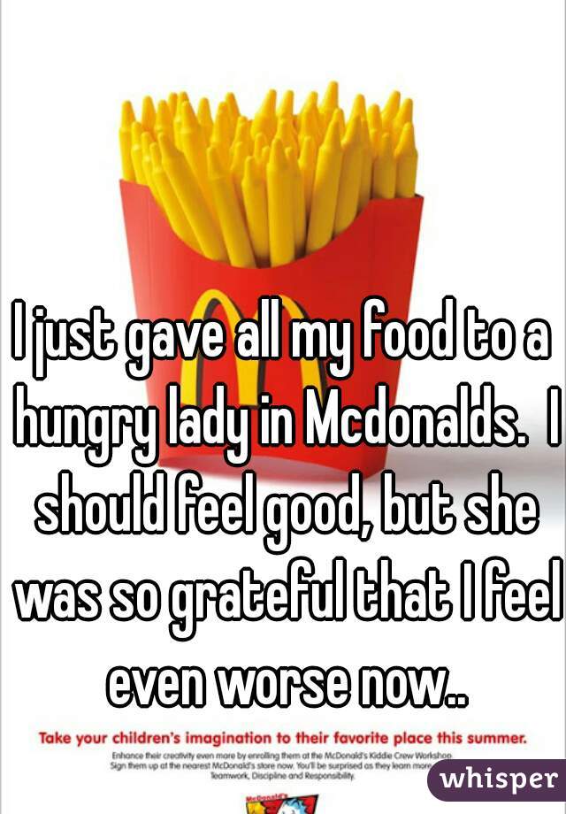 I just gave all my food to a hungry lady in Mcdonalds.  I should feel good, but she was so grateful that I feel even worse now..