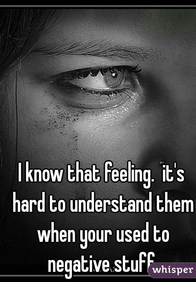 I know that feeling.  it's hard to understand them when your used to negative stuff.