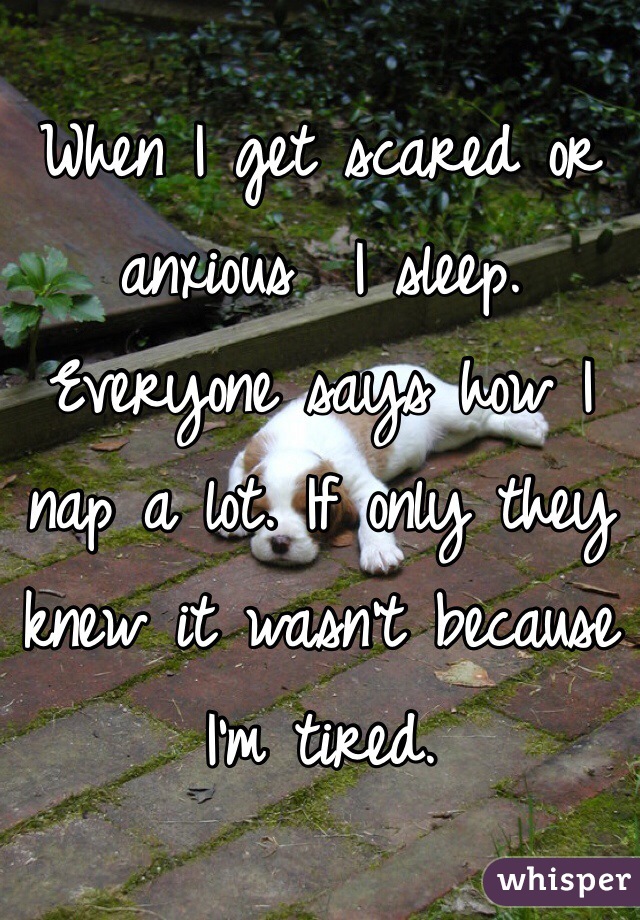 When I get scared or anxious  I sleep. Everyone says how I nap a lot. If only they knew it wasn't because I'm tired.