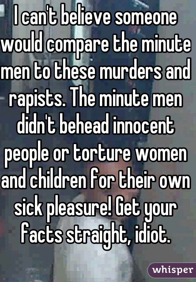 I can't believe someone would compare the minute men to these murders and rapists. The minute men didn't behead innocent people or torture women and children for their own sick pleasure! Get your facts straight, idiot. 