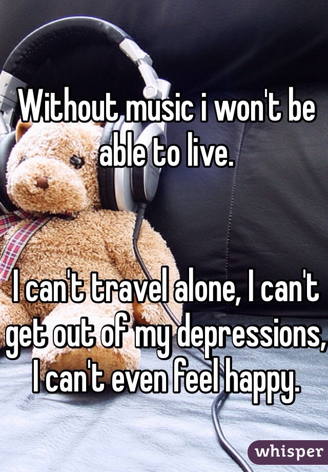 Without music i won't be able to live. 


I can't travel alone, I can't get out of my depressions, I can't even feel happy.