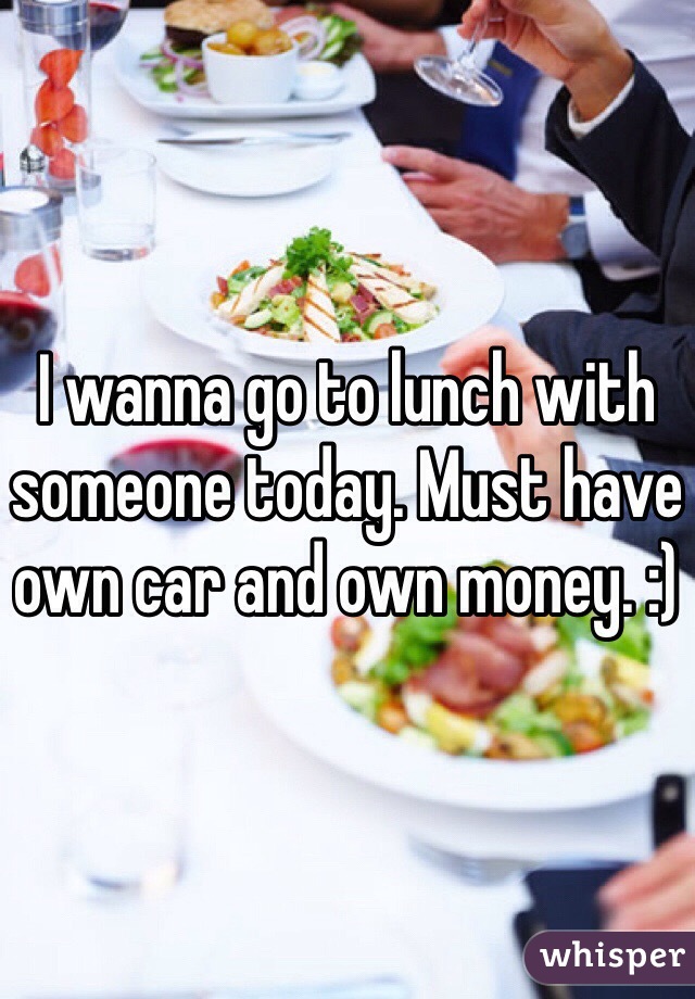 I wanna go to lunch with someone today. Must have own car and own money. :)