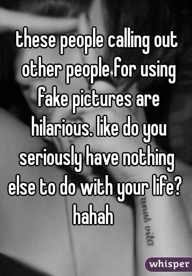 these people calling out other people for using fake pictures are hilarious. like do you seriously have nothing 
else to do with your life? 
hahah  