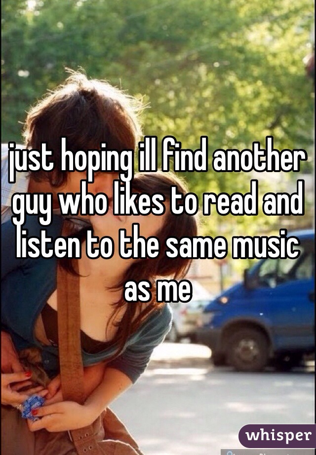 just hoping ill find another guy who likes to read and listen to the same music as me 