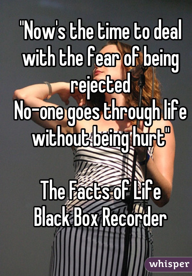 "Now's the time to deal with the fear of being rejected
No-one goes through life without being hurt"

The Facts of Life
Black Box Recorder

