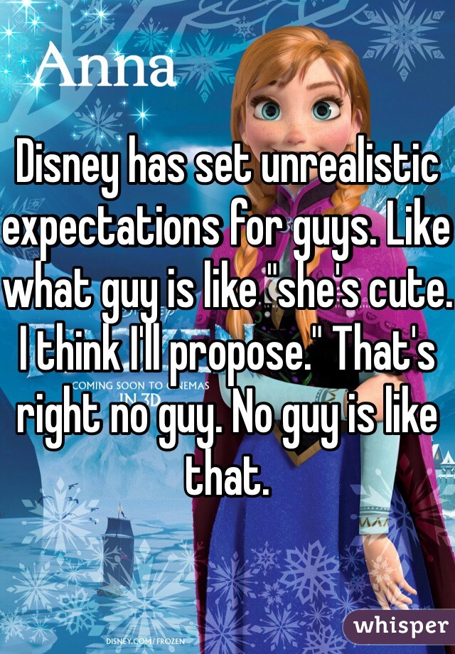 Disney has set unrealistic expectations for guys. Like what guy is like "she's cute. I think I'll propose." That's right no guy. No guy is like that. 