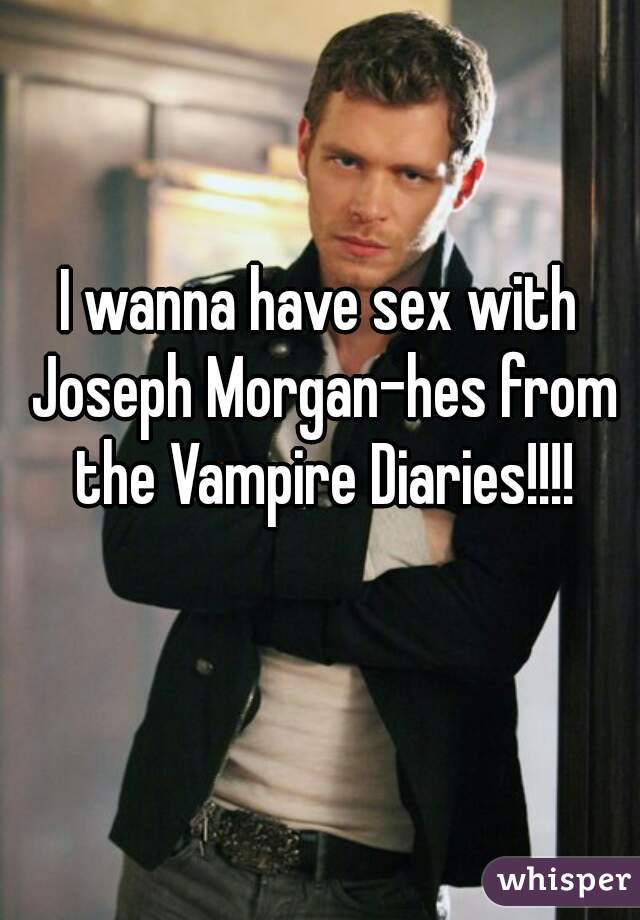 I wanna have sex with Joseph Morgan-hes from the Vampire Diaries!!!!
  