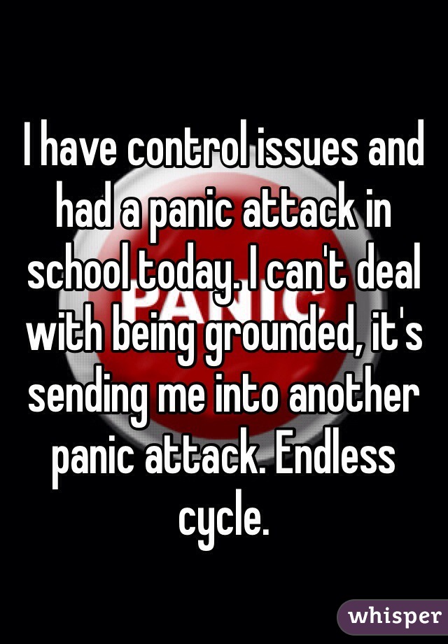 I have control issues and had a panic attack in school today. I can't deal with being grounded, it's sending me into another panic attack. Endless cycle.
