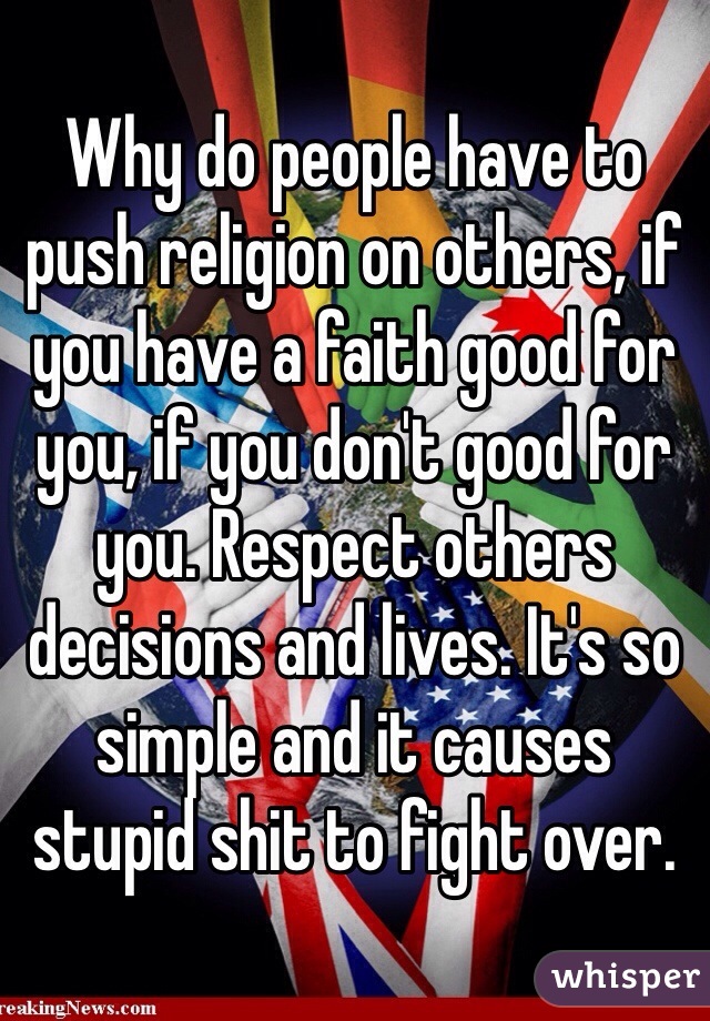 Why do people have to push religion on others, if you have a faith good for you, if you don't good for you. Respect others decisions and lives. It's so simple and it causes stupid shit to fight over. 
