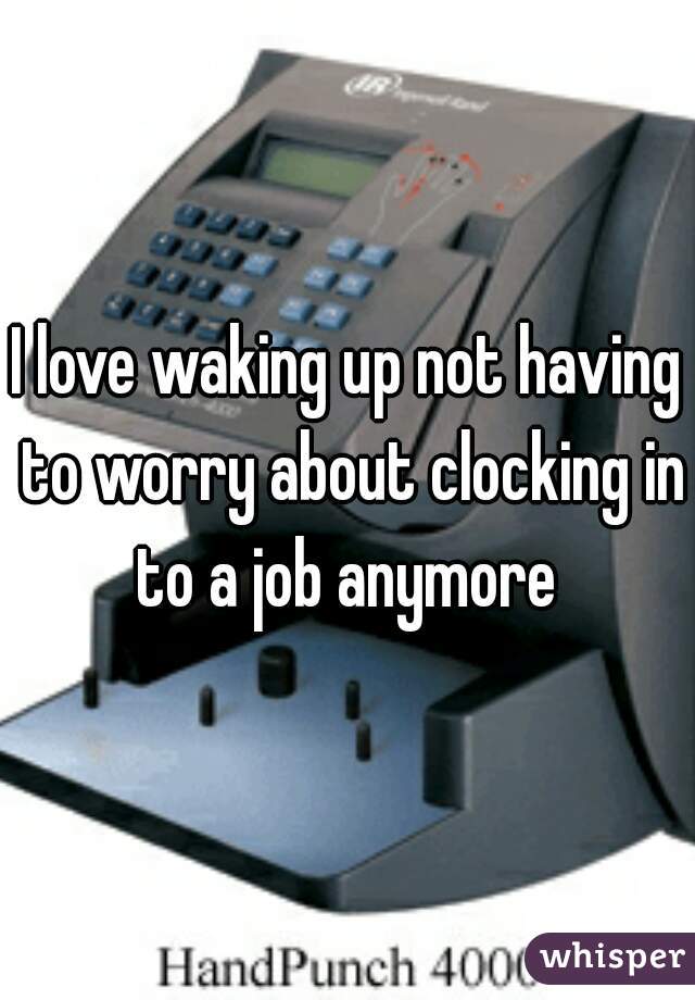 I love waking up not having to worry about clocking in to a job anymore 