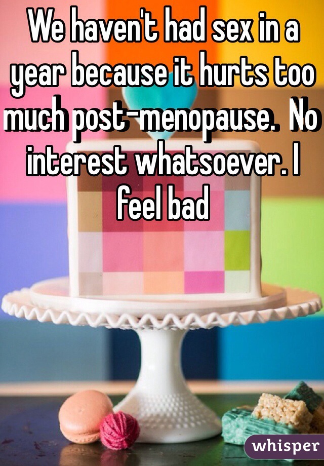 We haven't had sex in a year because it hurts too much post-menopause.  No interest whatsoever. I feel bad  