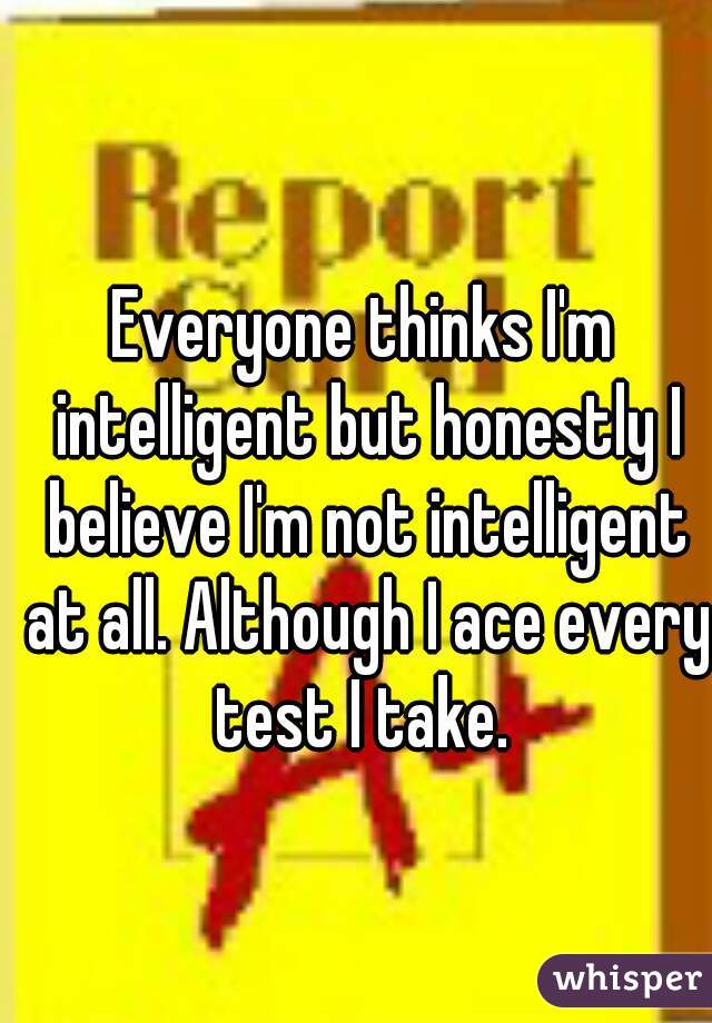 Everyone thinks I'm intelligent but honestly I believe I'm not intelligent at all. Although I ace every test I take. 