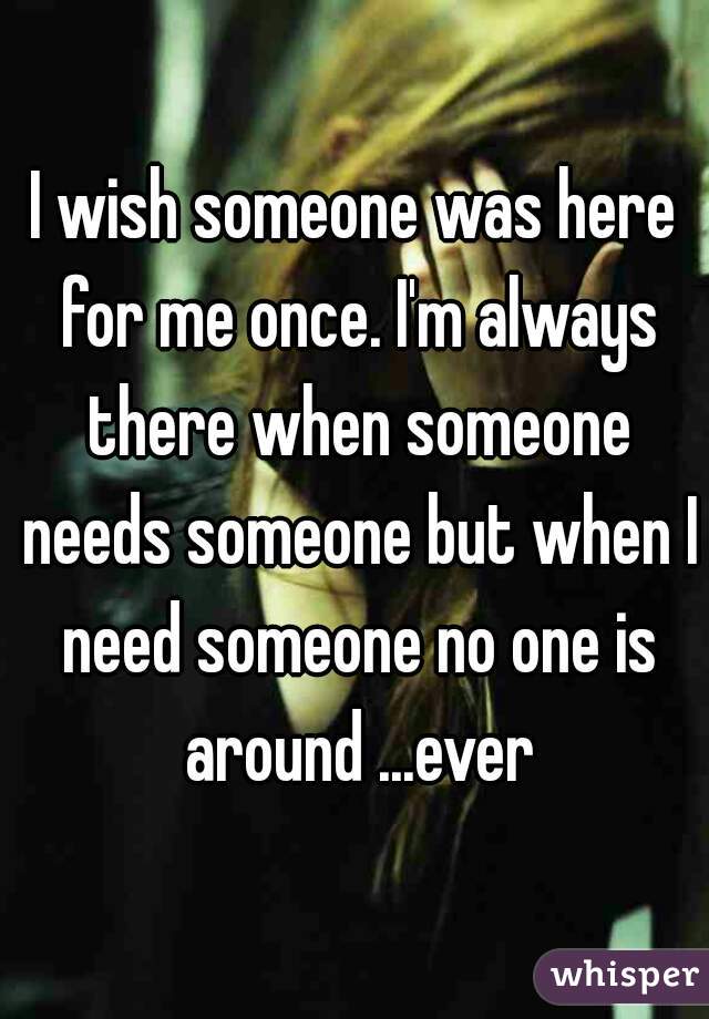 I wish someone was here for me once. I'm always there when someone needs someone but when I need someone no one is around ...ever