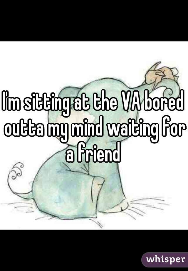 I'm sitting at the VA bored outta my mind waiting for a friend 