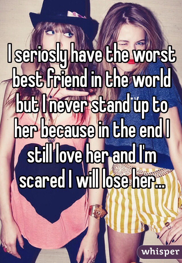 I seriosly have the worst best friend in the world but I never stand up to her because in the end I still love her and I'm scared I will lose her...