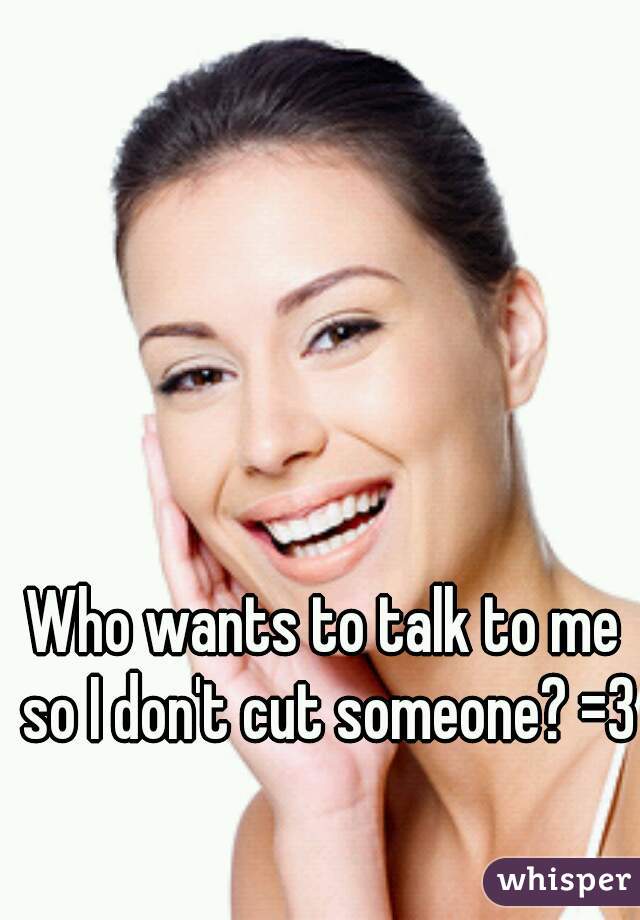 Who wants to talk to me so I don't cut someone? =3