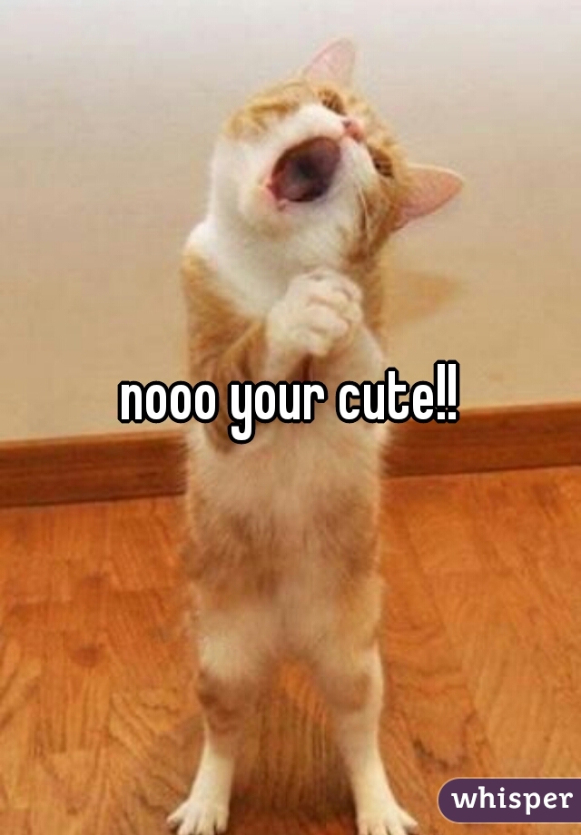 nooo your cute!!