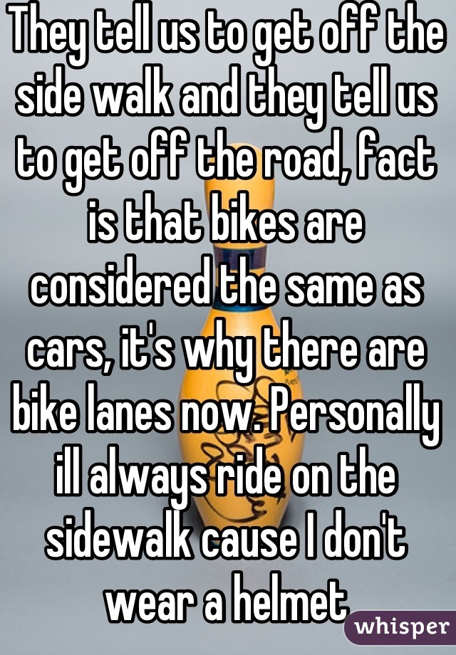 They tell us to get off the side walk and they tell us to get off the road, fact is that bikes are considered the same as cars, it's why there are bike lanes now. Personally ill always ride on the sidewalk cause I don't wear a helmet