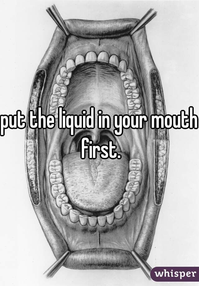 put the liquid in your mouth first.