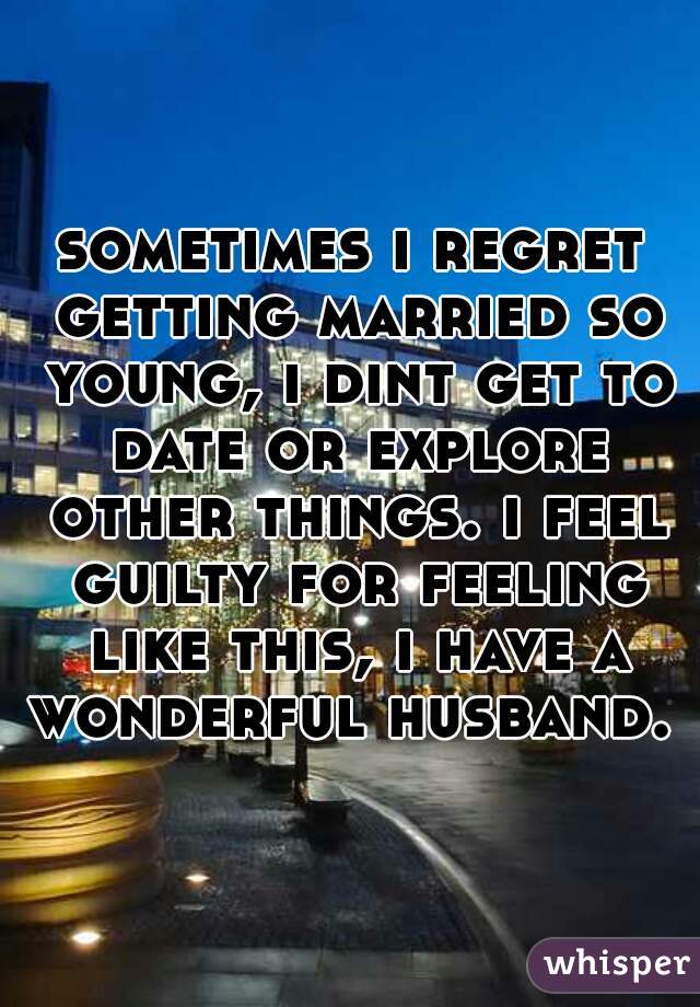sometimes i regret getting married so young, i dint get to date or explore other things. i feel guilty for feeling like this, i have a wonderful husband. 