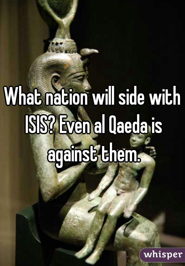 What nation will side with ISIS? Even al Qaeda is against them.