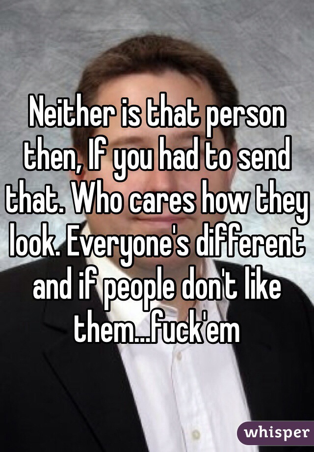 Neither is that person then, If you had to send that. Who cares how they look. Everyone's different and if people don't like them…fuck'em  