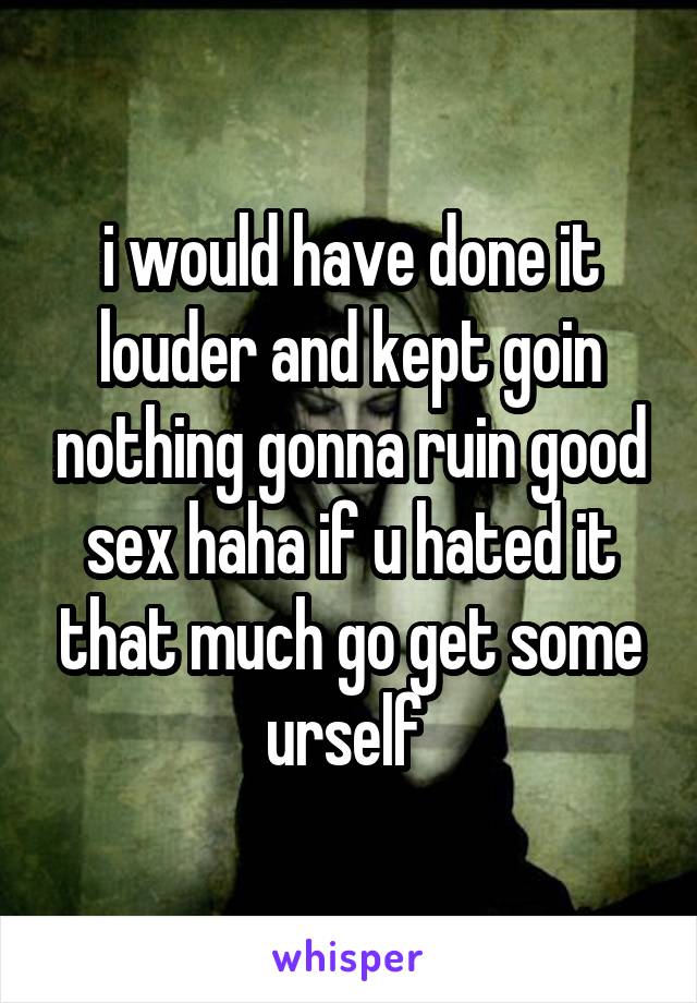 i would have done it louder and kept goin nothing gonna ruin good sex haha if u hated it that much go get some urself 