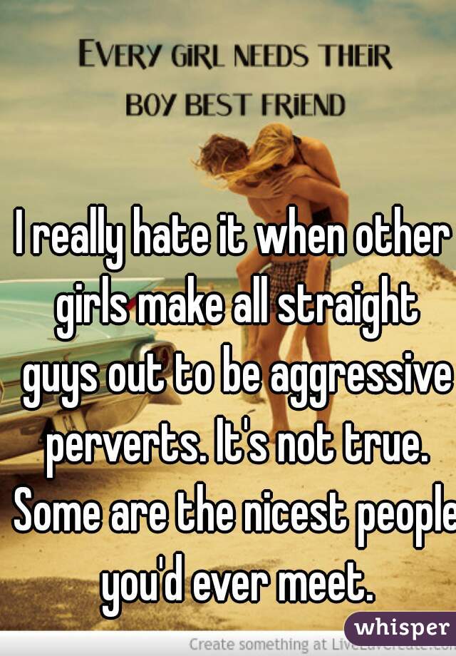I really hate it when other girls make all straight guys out to be aggressive perverts. It's not true. Some are the nicest people you'd ever meet.