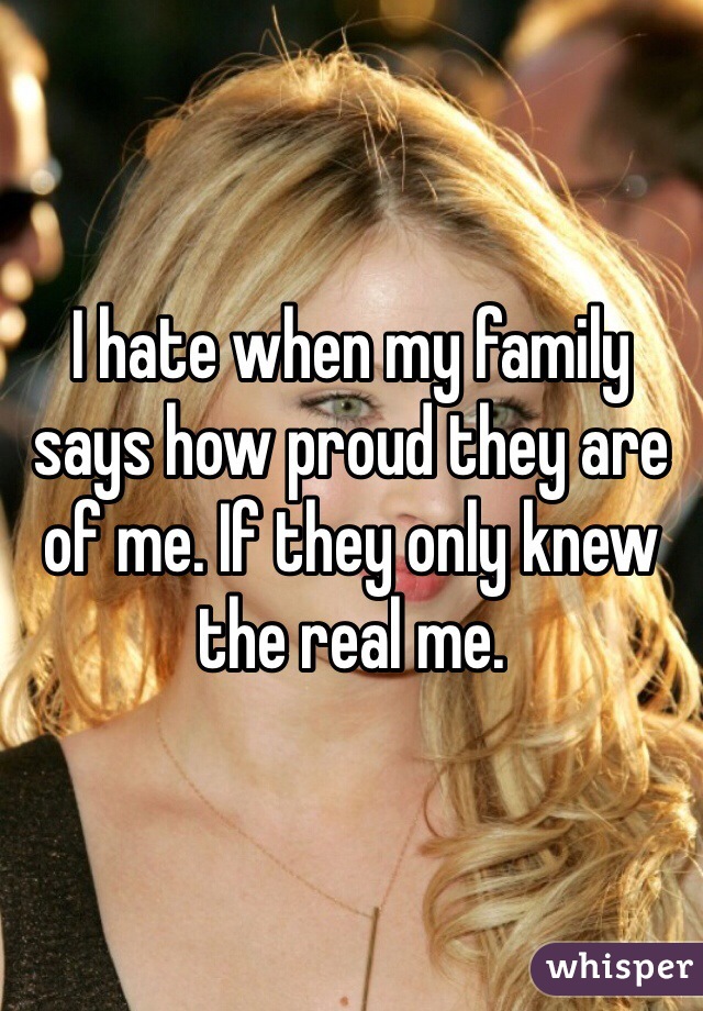 I hate when my family says how proud they are of me. If they only knew the real me.