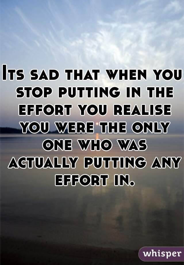 Its sad that when you stop putting in the effort you realise you were the only one who was actually putting any effort in.