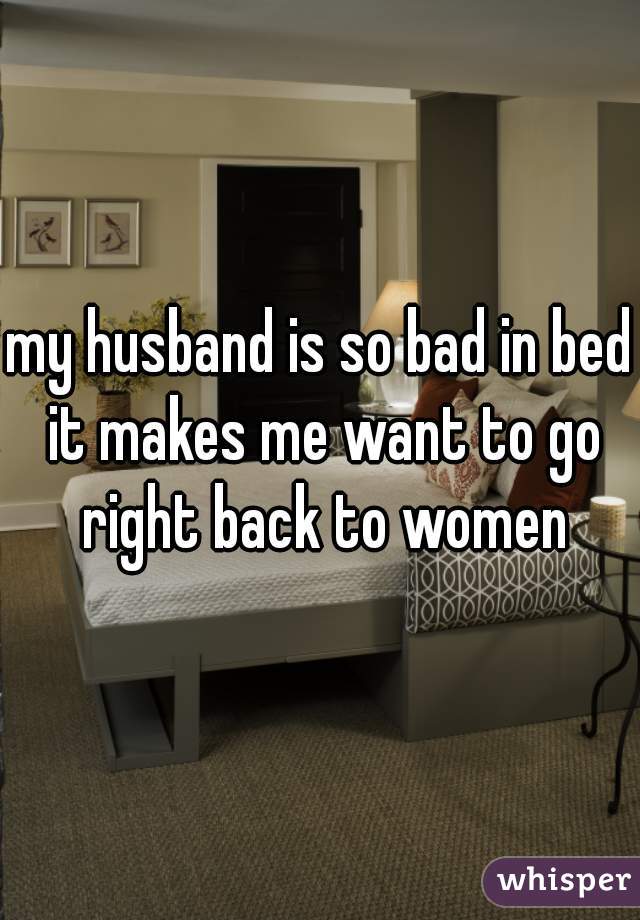 my husband is so bad in bed it makes me want to go right back to women