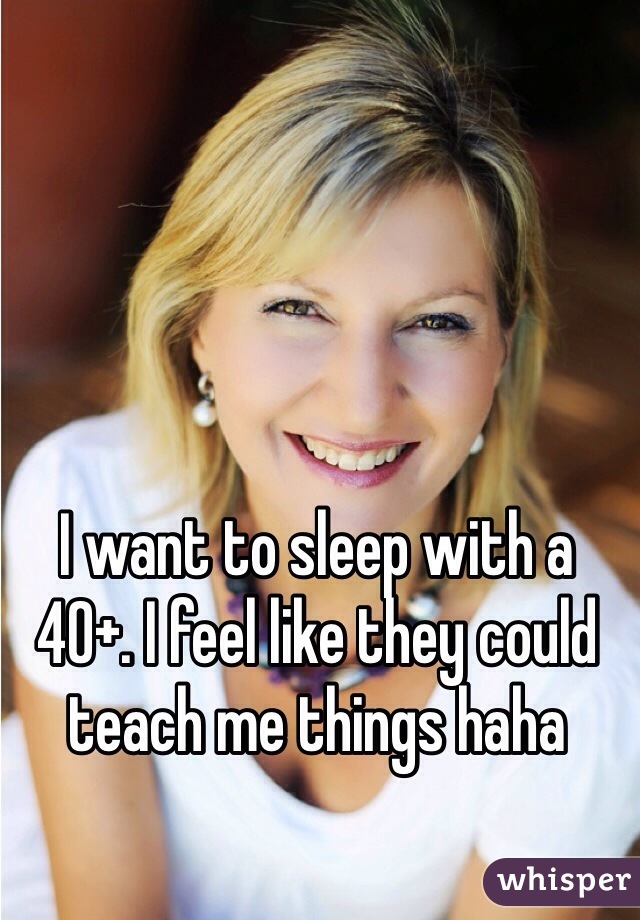 I want to sleep with a 40+. I feel like they could teach me things haha