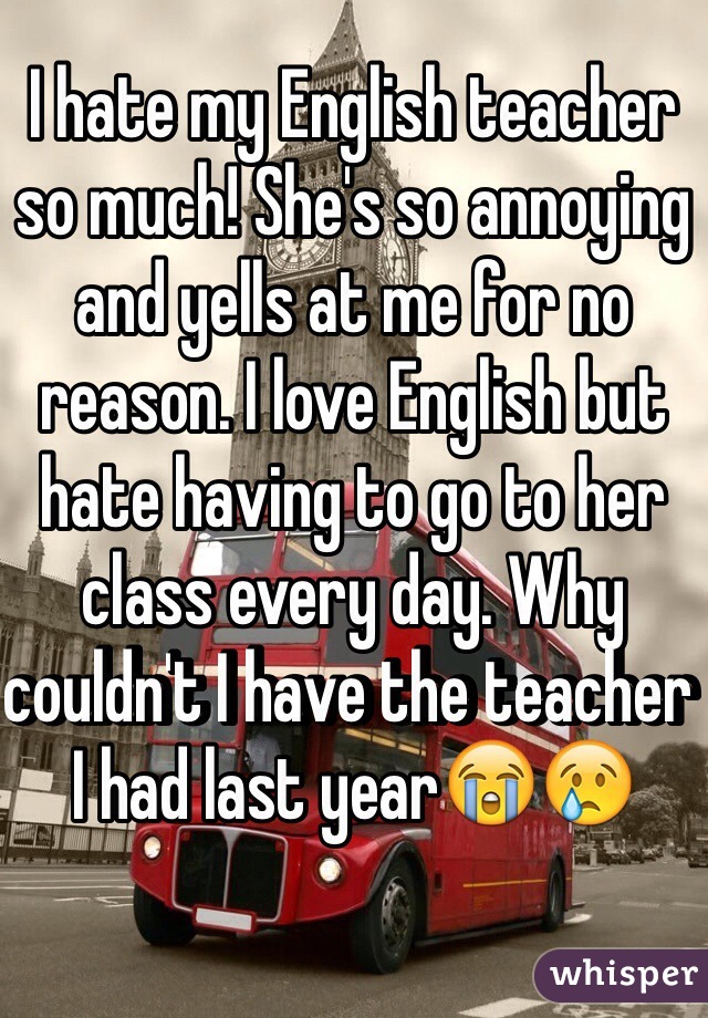 I hate my English teacher so much! She's so annoying and yells at me for no reason. I love English but hate having to go to her class every day. Why couldn't I have the teacher I had last year😭😢