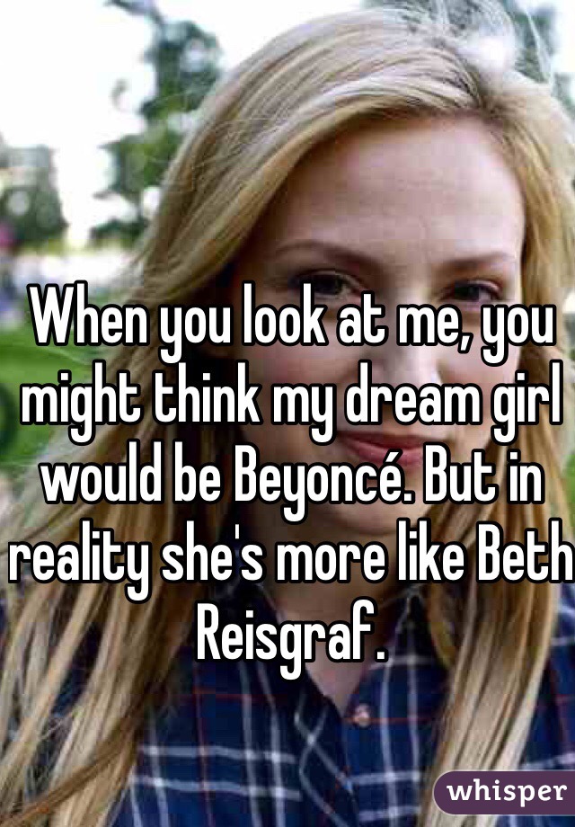 When you look at me, you might think my dream girl would be Beyoncé. But in reality she's more like Beth Reisgraf. 