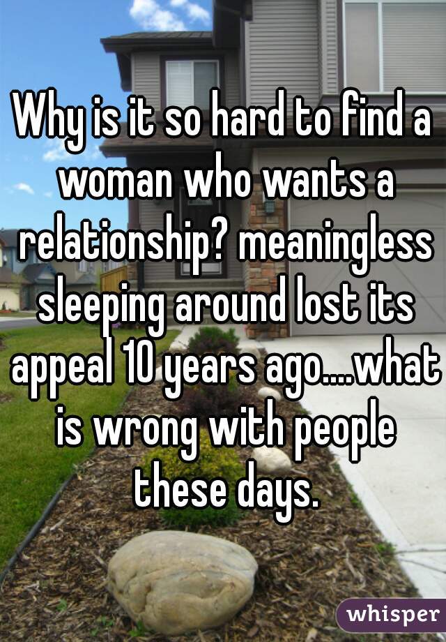 Why is it so hard to find a woman who wants a relationship? meaningless sleeping around lost its appeal 10 years ago....what is wrong with people these days.