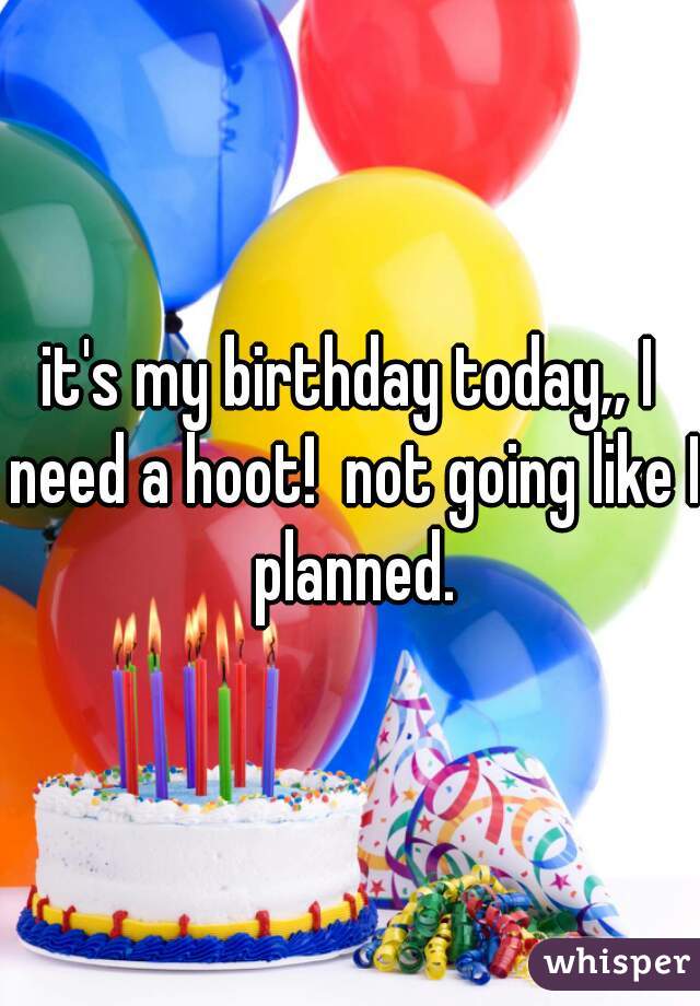 it's my birthday today,, I need a hoot!  not going like I planned.