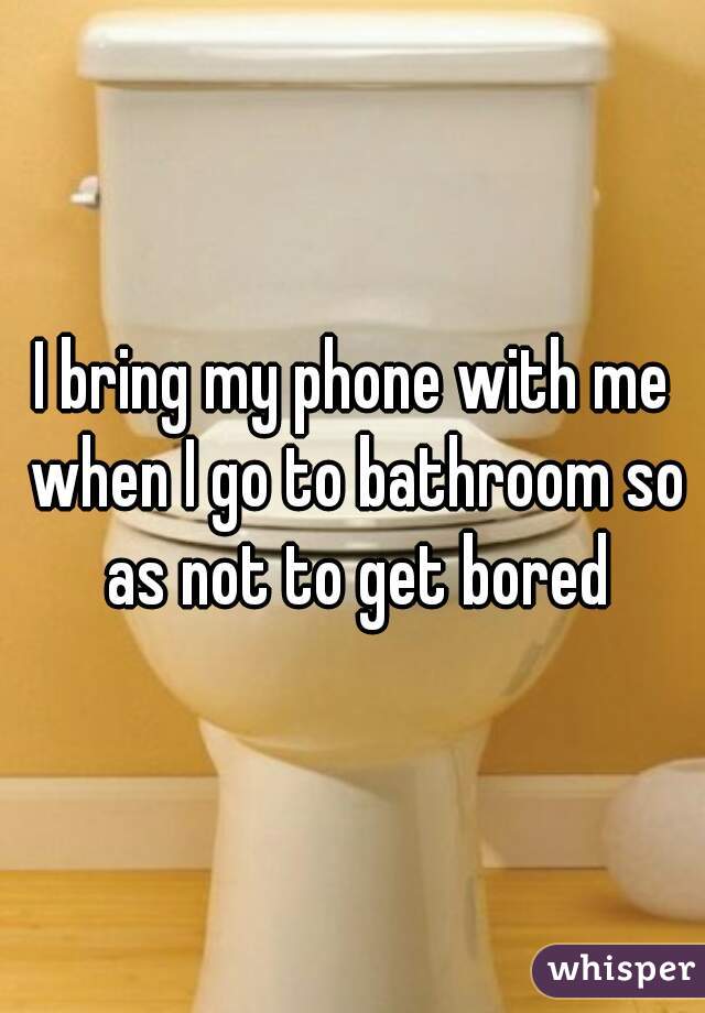 I bring my phone with me when I go to bathroom so as not to get bored