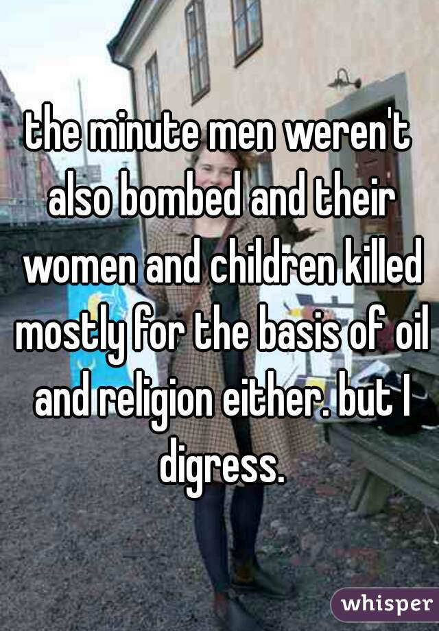the minute men weren't also bombed and their women and children killed mostly for the basis of oil and religion either. but I digress.