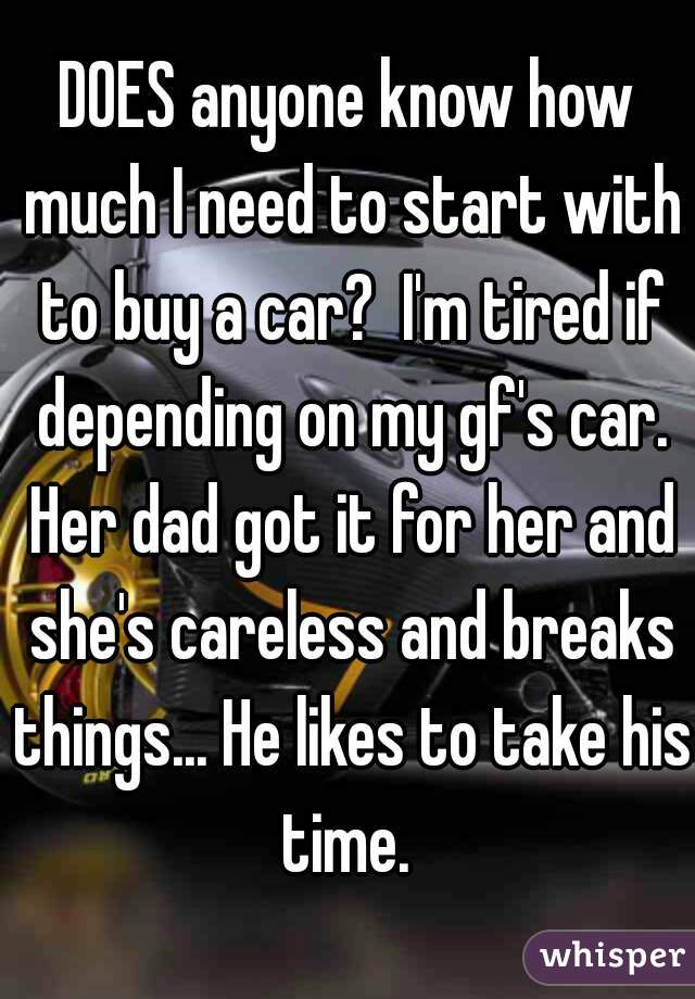 DOES anyone know how much I need to start with to buy a car?  I'm tired if depending on my gf's car. Her dad got it for her and she's careless and breaks things... He likes to take his time. 