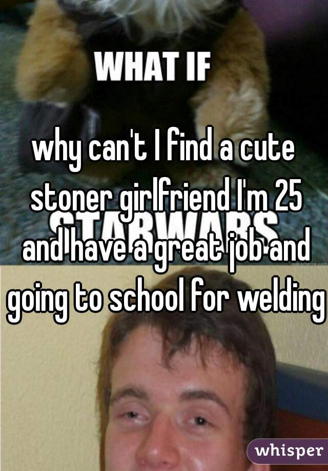 why can't I find a cute stoner girlfriend I'm 25 and have a great job and going to school for welding