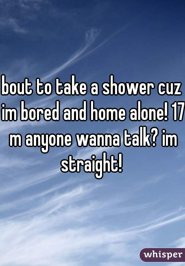 bout to take a shower cuz im bored and home alone! 17 m anyone wanna talk? im straight! 
