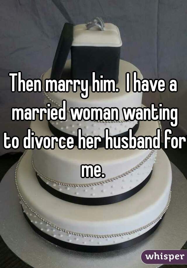 Then marry him.  I have a married woman wanting to divorce her husband for me. 