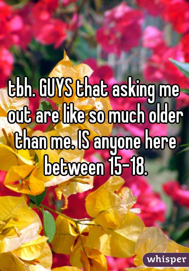 tbh. GUYS that asking me out are like so much older than me. IS anyone here between 15-18.