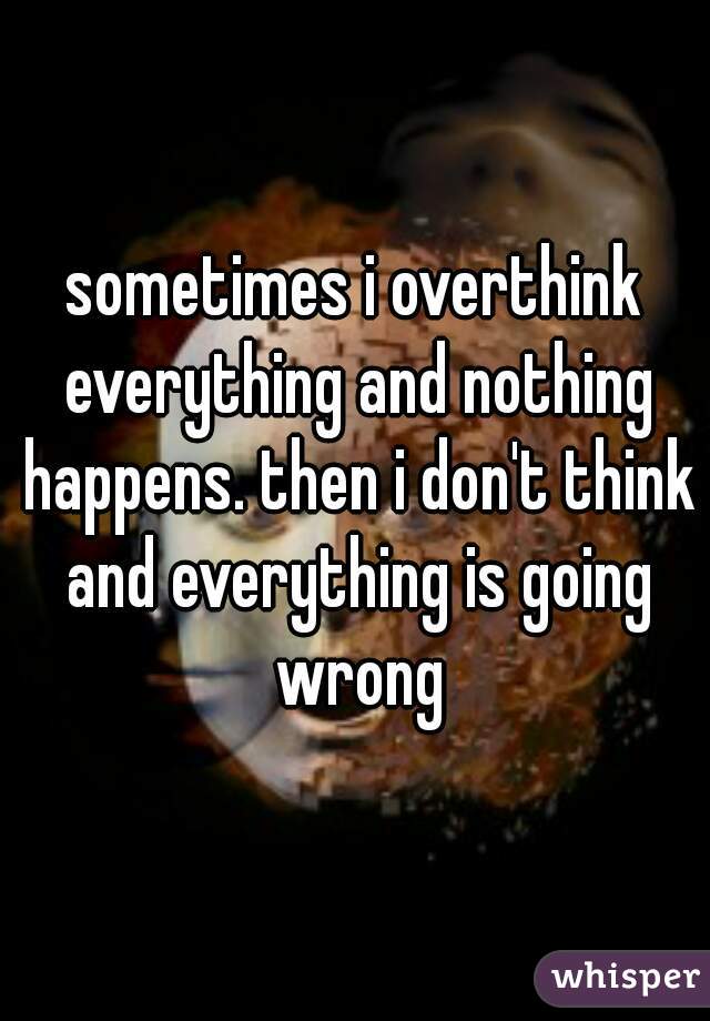 sometimes i overthink everything and nothing happens. then i don't think and everything is going wrong