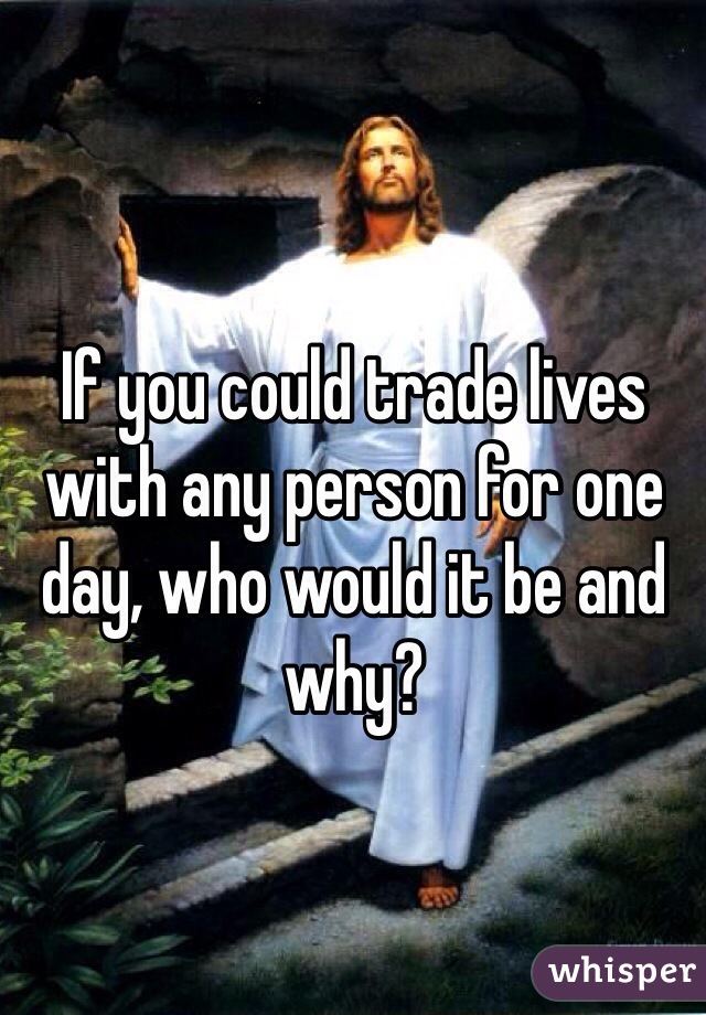 If you could trade lives with any person for one day, who would it be and why?
