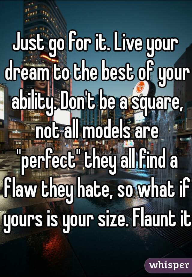 Just go for it. Live your dream to the best of your ability. Don't be a square, not all models are "perfect" they all find a flaw they hate, so what if yours is your size. Flaunt it