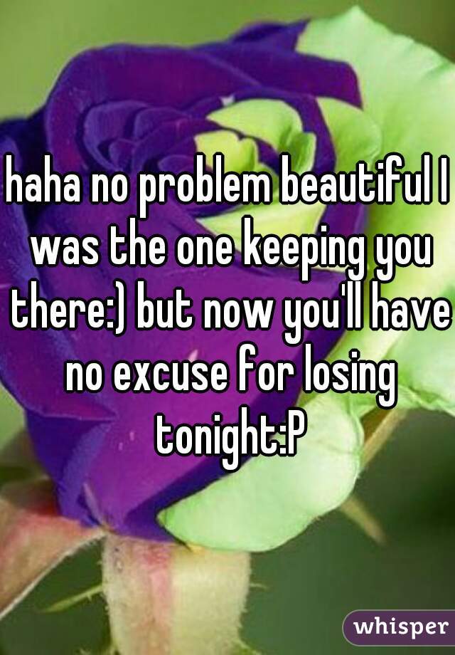 haha no problem beautiful I was the one keeping you there:) but now you'll have no excuse for losing tonight:P