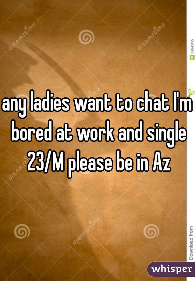 any ladies want to chat I'm bored at work and single 23/M please be in Az