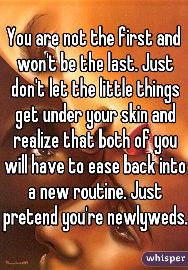 You are not the first and won't be the last. Just don't let the little things get under your skin and realize that both of you will have to ease back into a new routine. Just pretend you're newlyweds.