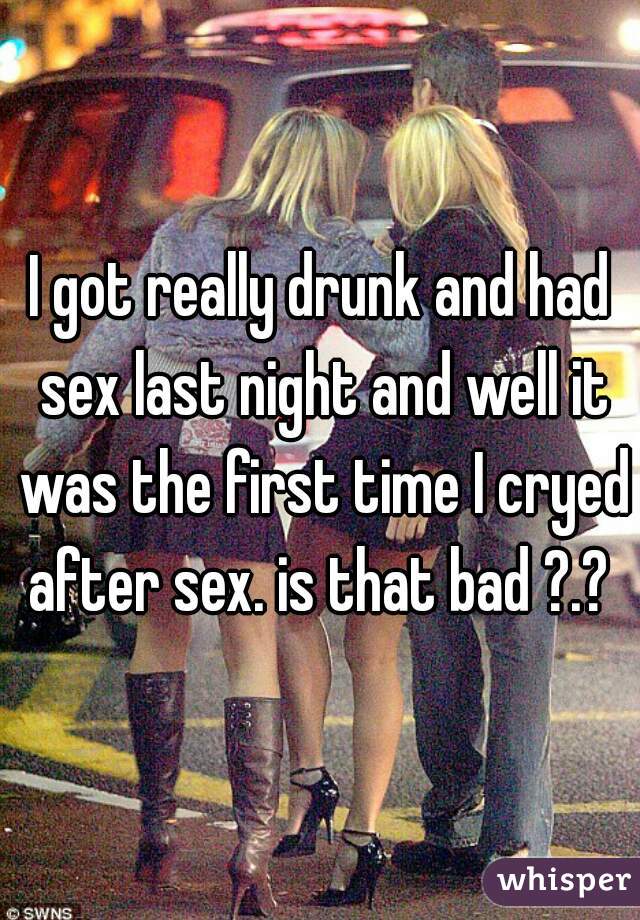 I got really drunk and had sex last night and well it was the first time I cryed after sex. is that bad ?.? 
